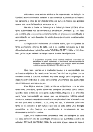 44
Além dessa característica sistêmica da subjetividade, na definição de
Gonzalez Rey encontramos também a idéia dinâmica e processual da mesma.
Ele apresenta a idéia de ser afetada tanto pelo curso da história das pessoas
quanto pelo curso da história da sociedade em si.
Na obra o Social na Psicologia e a Psicologia Social (2004b), afirma
que a subjetividade “não se substancializa em atributos universais” (p. 125, 126).
Ao contrário, ela se encontra permanentemente em processo de constituição e
reconstituição por meio das ações do sujeito dentro dos diversos cenários sociais
em que atua.
A subjetividade “representa um sistema aberto, que se expressa de
forma permanente através da ação, seja a de sujeitos individuais ou a das
diferentes instâncias e instituições sociais” (GONZALEZ REY, 2004b, p.133). Com
isso, ganha força a idéia do caráter processual e social da subjetividade.
A subjetividade se produz sobre sistemas simbólicos e emoções que
expressam de forma diferenciada o encontro de histórias sigulares de
instâncias sociais e sujeitos individuais, com contextos sociais e culturais
multidimensionais. (GONZALEZ REY, 2004b, p.137).
Com isso, valoriza-se a multideterminação e a complexidade dos
fenômenos subjetivos. Ao mencionar o “encontro” de histórias singulares com os
contextos sociais e culturais, Gonzalez Rey abre espaço para a superação da
dicotomia entre individual e social, apresentando uma maneira pela qual ambos
são considerados ao mesmo tempo.
Para Mitjáns Martínez (2005), a idéia de subjetividade pode ser vista
tanto como uma teoria, quanto como uma categoria. De acordo com a autora,
quando é dado o status de teoria para a subjetividade, ela passa a ser entendida
como “uma representação da psique que, na perspectiva histórico-cultural,
avança na sua compreensão como realidade complexa irredutível a outras formas
do real” (MITJANS MARTINEZ, 2005, p.14). Ou seja, é entendida como uma
forma de se conceber o ser humano que não se apóia sobre uma definição
causalística e, sim, levando em consideração a complexidade de seu
desenvolvimento histórico e atual.
Agora, se a subjetividade é considerada como uma categoria, ela deve
ser posta como um pilar de sustentação, em relação ao qual todas as outras se
articulam (MITJANS MARTINEZ, 2005). Ou seja, seria a base, o pano de fundo a
 