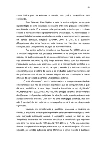 46
forma básica para se entender a maneira pela qual a subjetividade está
constituída.
Para Gonzalez Rey (2004b), a idéia de sentido subjetivo serve como
representação de uma integração necessária entre uma produção emocional e
uma história própria. É a maneira pela qual se pode entender que o contexto
social e a individualidade se apresentam como uma unidade. “As necessidades e
as possibilidades humanas se articulam no social e, ao mesmo tempo, possuem
um sentido particular, subjetivo” (CUNHA, 2005, p. 210). É a qualidade
diferenciadora dos seres humanos, pois mesmo que vivenciem as mesmas
situações, cada um apreende a situação de maneira diferente.
Por sentido subjetivo, considero o que Gonzalez Rey (2003) afirma ser
“a unidade inseparável dos processos simbólicos e as emoções num mesmo
sistema, no qual a presença de um desses elementos evoca o outro, sem que
seja absorvido pelo outro” (p.127). Logo, estamos lidando com dois elementos
inseparáveis, contudo não absorvidos entre si: a representação simbólica e a
emoção. O autor menciona o fato de que o sentido é a unidade simbólico-
emocional na qual a história do sujeito e as produções subjetivas do meio social
no qual se encontra atuam de maneira singular em sua constituição, e que é
diferente da apreensão racional de uma realidade externa.
O autor afirma que “o sentido está associado a uma produção estável de
emocionalidade que não se reduz aos significados que se configuram nele, o qual
dá uma estabilidade e uma força dinâmica irredutíveis a um significado”
(GONZALEZ REY, 2003, p.102). Ou seja, uma emoção se forma, em decorrência
de diferentes configurações subjetivas da situação, e diz respeito a determinado
aspecto simbólico presente. Com isso, há uma interligação dinâmica, mas que
não é passível de ser reduzida e compreendida a partir de um determinado
significado.
Levando em consideração a qualidade processual e dinâmica do
sentido, é importante afirmar que não podemos entender o sentido subjetivo como
uma expressão psicológica pontual. É necessário sempre se falar de uma
“integridade inseparável de processos simbólicos e emocionais que legitimam
uma zona real para o sujeito” (GONZALEZ REY, 2004b, p.17). Ou seja, não existe
apenas um tipo de situação que produza um tipo de sentido subjetivo. Em cada
situação, os sentidos subjetivos serão diferentes, e dirão respeito à qualidade
 