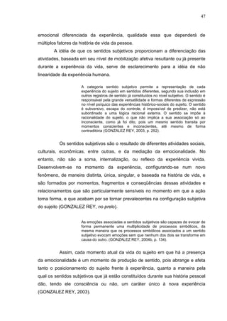 47
emocional diferenciada da experiência, qualidade essa que dependerá de
múltiplos fatores da história de vida da pessoa.
A idéia de que os sentidos subjetivos proporcionam a diferenciação das
atividades, baseada em seu nível de mobilização afetiva resultante ou já presente
durante a experiência da vida, serve de esclarecimento para a idéia de não
linearidade da experiência humana.
A categoria sentido subjetivo permite a representação de cada
experiência do sujeito em sentidos diferentes, segundo sua inclusão em
outros registros de sentido já constituídos no nível subjetivo. O sentido é
responsável pela grande versatilidade e formas diferentes de expressão
no nível psíquico das experiências histórico-sociais do sujeito. O sentido
é subversivo, escapa do controle, é impossível de predizer, não está
subordinado a uma lógica racional externa. O sentido se impõe à
racionalidade do sujeito, o que não implica a sua associação só ao
inconsciente, como já foi dito, pois um mesmo sentido transita por
momentos conscientes e inconscientes, até mesmo de forma
contraditória (GONZALEZ REY, 2003, p. 252).
Os sentidos subjetivos são o resultado de diferentes atividades sociais,
culturais, econômicas, entre outras, e da mediação da emocionalidade. No
entanto, não são a soma, internalização, ou reflexo da experiência vivida.
Desenvolvem-se no momento da experiência, configurando-se num novo
fenômeno, de maneira distinta, única, singular, e baseada na história de vida, e
são formados por momentos, fragmentos e conseqüências dessas atividades e
relacionamentos que são particularmente sensíveis no momento em que a ação
toma forma, e que acabam por se tornar prevalecentes na configuração subjetiva
do sujeito (GONZALEZ REY, no prelo).
As emoções associadas a sentidos subjetivos são capazes de evocar de
forma permanente uma multiplicidade de processos simbólicos, da
mesma maneira que os processos simbólicos associados a um sentido
subjetivo evocam emoções sem que nenhum dos dois se transforme em
causa do outro. (GONZALEZ REY, 2004b, p. 134).
Assim, cada momento atual da vida do sujeito em que há a presença
da emocionalidade é um momento de produção de sentido, pois abrange e afeta
tanto o posicionamento do sujeito frente à experiência, quanto a maneira pela
qual os sentidos subjetivos que já estão constituídos durante sua história pessoal
dão, tendo ele consciência ou não, um caráter único à nova experiência
(GONZALEZ REY, 2003).
 