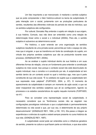 48
Um fato importante a ser mencionado: é mediante o sentido subjetivo
que se pode compreender o fator histórico-cultural na teoria da subjetividade. É
pela interação com o social, juntamente com as produções particulares de
sentido, resultantes das diferentes vivências do período de vida do indivíduo, que
os sentidos subjetivos são configurados.
Por cultural, Gonzalez Rey entende o sujeito em relação à sua origem,
à sua história. Contudo, isso não deve ser entendido como uma relação de
determinação linear entre o social e o individual (2004b). Para ele, o sentido
subjetivo é subversivo ao determinismo social.
Por histórico, o autor entende ser uma organização de sentidos
subjetivos resultante de uma jornada social, percorrida por todo o espaço de vida,
mas que é singular, e que se transforma em fonte de constituição do sujeito, em
virtude dos próprios sentidos subjetivos que vão se produzindo durante esse
processo. (GONZALEZ REY, 2004b).
Ao se analisar o sujeito individual dentro de sua história e em suas
diferentes formas de relação, cria-se um fundamento para entender a constituição
subjetiva do meio social. Isso porque o contexto social não está desvinculado do
sujeito individual, mas o constitui e é constituído por ele. A subjetividade só tem
sentido dentro de um contexto social no qual o indivíduo age, mas que é parte
constituinte de sua vida social. “É no cotidiano do sujeito que a subjetividade tem
sua expressão mais palpável” (FURTADO, 2004, p. 87). O momento de
aparecimento da subjetividade é sempre um momento de ação social, e que vai
estar inseparável dos sentidos subjetivos que ali se configurarem, ligando os
processos e os estados característicos do sujeito naquele momento (FURTADO,
op.cit.).
Para se conceber uma representação social da subjetividade, é
necessário considerar que os “fenômenos sociais não se esgotam nas
configurações psicológicas individuais e que a subjetividade é permanentemente
determinada na vida social e que, por sua vez, é determinante de seu próprio
desenvolvimento” (GONZALEZ REY, 1994, p.150, 151). Ela passa a integrar as
experiências e vivências do sujeito e estará sempre presente no curso histórico de
sua vida. (GONZALEZ REY, 1997).
A subjetividade social pode ser entendida como a influência geradora
de sentido, presente na cultura a qual fazem parte os indivíduos, e que atua sobre
 