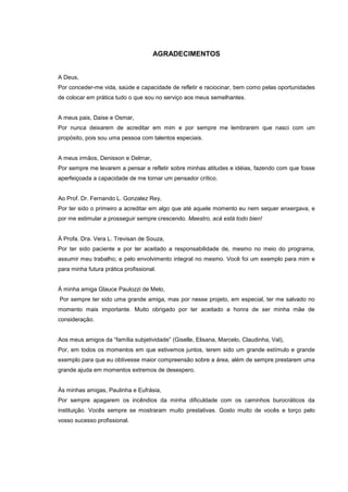 4
AGRADECIMENTOS
A Deus,
Por conceder-me vida, saúde e capacidade de refletir e raciocinar, bem como pelas oportunidades
de colocar em prática tudo o que sou no serviço aos meus semelhantes.
A meus pais, Daise e Osmar,
Por nunca deixarem de acreditar em mim e por sempre me lembrarem que nasci com um
propósito, pois sou uma pessoa com talentos especiais.
A meus irmãos, Denisson e Delmar,
Por sempre me levarem a pensar e refletir sobre minhas atitudes e idéias, fazendo com que fosse
aperfeiçoada a capacidade de me tornar um pensador crítico.
Ao Prof. Dr. Fernando L. Gonzalez Rey,
Por ter sido o primeiro a acreditar em algo que até aquele momento eu nem sequer enxergava, e
por me estimular a prosseguir sempre crescendo. Maestro, acá está todo bien!
À Profa. Dra. Vera L. Trevisan de Souza,
Por ter sido paciente e por ter aceitado a responsabilidade de, mesmo no meio do programa,
assumir meu trabalho; e pelo envolvimento integral no mesmo. Você foi um exemplo para mim e
para minha futura prática profissional.
À minha amiga Glauce Paulozzi de Melo,
Por sempre ter sido uma grande amiga, mas por nesse projeto, em especial, ter me salvado no
momento mais importante. Muito obrigado por ter aceitado a honra de ser minha mãe de
consideração.
Aos meus amigos da “família subjetividade” (Giselle, Elisana, Marcelo, Claudinha, Val),
Por, em todos os momentos em que estivemos juntos, terem sido um grande estímulo e grande
exemplo para que eu obtivesse maior compreensão sobre a área, além de sempre prestarem uma
grande ajuda em momentos extremos de desespero.
Às minhas amigas, Paulinha e Eufrásia,
Por sempre apagarem os incêndios da minha dificuldade com os caminhos burocráticos da
instituição. Vocês sempre se mostraram muito prestativas. Gosto muito de vocês e torço pelo
vosso sucesso profissional.
 