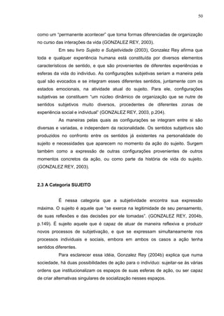 50
como um “permanente acontecer” que toma formas diferenciadas de organização
no curso das interações da vida (GONZALEZ REY, 2003).
Em seu livro Sujeito e Subjetividade (2003), Gonzalez Rey afirma que
toda e qualquer experiência humana está constituída por diversos elementos
característicos de sentido, e que são provenientes de diferentes experiências e
esferas da vida do indivíduo. As configurações subjetivas seriam a maneira pela
qual são evocados e se integram esses diferentes sentidos, juntamente com os
estados emocionais, na atividade atual do sujeito. Para ele, configurações
subjetivas se constituem “um núcleo dinâmico de organização que se nutre de
sentidos subjetivos muito diversos, procedentes de diferentes zonas de
experiência social e individual” (GONZALEZ REY, 2003, p.204).
As maneiras pelas quais as configurações se integram entre si são
diversas e variadas, e independem da racionalidade. Os sentidos subjetivos são
produzidos no confronto entre os sentidos já existentes na personalidade do
sujeito e necessidades que aparecem no momento da ação do sujeito. Surgem
também como a expressão de outras configurações provenientes de outros
momentos concretos da ação, ou como parte da história de vida do sujeito.
(GONZALEZ REY, 2003).
2.3 A Categoria SUJEITO
É nessa categoria que a subjetividade encontra sua expressão
máxima. O sujeito é aquele que “se exerce na legitimidade de seu pensamento,
de suas reflexões e das decisões por ele tomadas”. (GONZALEZ REY, 2004b,
p.149). É sujeito aquele que é capaz de atuar de maneira reflexiva e produzir
novos processos de subjetivação, e que se expressam simultaneamente nos
processos individuais e sociais, embora em ambos os casos a ação tenha
sentidos diferentes.
Para esclarecer essa idéia, Gonzalez Rey (2004b) explica que numa
sociedade, há duas possibilidades de ação para o indivíduo: sujeitar-se às várias
ordens que institucionalizam os espaços de suas esferas de ação, ou ser capaz
de criar alternativas singulares de socialização nesses espaços.
 