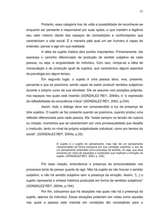 51
Portanto, essa categoria traz de volta a possibilidade de reconhecer-se
enquanto ser pensante e responsável por suas ações, e que mantém e legitima
seu valor mesmo diante dos espaços de contradições e confrontações que
caracterizam a vida social. É a maneira pela qual um ser humano é capaz de
entender, pensar e agir em sua realidade.
A idéia de sujeito implica dois pontos importantes. Primeiramente, ela
expressa o caminho diferenciado de produção de sentido subjetivo de cada
pessoa, ou seja, a singularidade do indivíduo. Com isso, rompe-se a idéia de
manipulação e de produção igual de sujeitos, que caracterizou alguns aspectos
da psicologia por algum tempo.
Em segundo lugar, o sujeito é uma pessoa ativa, viva, presente,
pensante e que se posiciona, sendo capaz de assim produzir sentidos subjetivos
durante o próprio curso de sua atividade. Ele se assume com posições próprias,
nos espaços nos quais está inserido (GONZALEZ REY, 2004b), é “a expressão
da reflexibilidade da consciência crítica” (GONZALEZ REY, 2003, p.234).
Assim, todo o diálogo deve ser compreendido à luz da presença de
dois sujeitos. O sujeito se faz presente quando se posiciona, quando produz uma
reflexão diferenciada para cada pessoa. Ele “existe sempre na tensão da ruptura
ou criação, momentos que se caracterizam por uma processualidade que desafia
o instituído, tanto no nível da própria subjetividade individual, como em termos do
social”. (GONZALEZ REY, 2004a, p.22).
O sujeito é o sujeito do pensamento, mas não de um pensamento
comprometido de forma exclusiva em sua condição cognitiva, e sim de
um pensamento entendido como processo de sentido, ou seja, que atua
somente por meio de situações e conteúdos que implicam a emoção do
sujeito. (GONZALEZ REY, 2003, p. 235).
Por essa citação, entendemos a presença da emocionalidade nos
processos tanto de pensar quanto do agir. Não há sujeito se não houver o sentido
subjetivo, e não há sentido subjetivo sem a presença da emoção. Assim, “[...] o
sujeito representa a síntese histórica produzida em forma de sentidos subjetivos”
(GONZALEZ REY, 2004b, p.164).
Por fim, colocamos que há situações nas quais não há a presença do
sujeito, apenas do indivíduo. Essas situações poderiam ser vistas como aquelas
nas quais a pessoa está inserida em condições tão necessárias para a
 