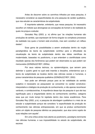 54
Antes de discorrer sobre os caminhos trilhados por essa pesquisa, é
necessário considerar as especificidades de uma pesquisa de caráter qualitativo,
que visa estudar as características da subjetividade.
É importante salientar, entretanto, que nessa pesquisa, foi necessário
escolher um método que abrangesse as concepções de homem e de realidade às
quais me propus a estudar.
Gonzalez Rey (2003, p. ix) afirma que “as criações humanas são
produções de sentido, que expressam de forma singular os complexos processos
da realidade nos quais o homem está envolvido, mas sem constituir um reflexo
destes”.
Essa gama de possibilidades a serem analisadas dentro da noção
paradigmática da teoria da subjetividade contribui para a dificuldade da
visualização da teoria da subjetividade dentro das idéias científicas da
modernidade, baseadas no positivismo, e que entendem a cientificidade como
resultado apenas dos fenômenos que podem ser observados ou que podem ser
mensurados (GONZALEZ REY, 2005a).
Por seus valores teóricos, ou epistemológicos, que servem para
delimitar o quadro geral no qual está inserida a disciplina, entendemos que a
teoria da subjetividade se localiza dentro das ciências sociais e humanas, e
possui característica de pesquisa qualitativa (GONZALEZ REY, 2002)
Isso pode ser afirmado porque para se ter visibilidade do sentido
subjetivo é necessário ao pesquisador se concentrar no caráter construtivo-
interpretativo e dialógico da produção do conhecimento, e não apenas reconhecer
variáveis, e correlacioná-las. A importância desse tipo de pesquisa é que ela traz
significação para a singularidade dentro do conhecimento científico, categoria
essa que por muito tempo foi rejeitada dentro dos meios acadêmicos. Para
Gonzalez Rey (2002, p.ix), a pesquisa de abordagem qualitativa é o meio de se
estudar a subjetividade porque ela considera “a especificidade da produção do
conhecimento nas ciências antropossociais, em que se produz conhecimento
sobre um objeto de pesquisa idêntico ao pesquisador, que atua como sujeito de
suas relações com aquele”.
Em uma crítica ainda mais aberta ao positivismo, paradigma dominante
nas ciências humanas, e sua impossibilidade no estudo da subjetividade, ele
escreve:
 