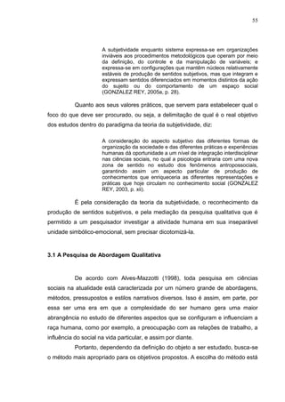 55
A subjetividade enquanto sistema expressa-se em organizações
inviáveis aos procedimentos metodológicos que operam por meio
da definição, do controle e da manipulação de variáveis; e
expressa-se em configurações que mantêm núcleos relativamente
estáveis de produção de sentidos subjetivos, mas que integram e
expressam sentidos diferenciados em momentos distintos da ação
do sujeito ou do comportamento de um espaço social
(GONZALEZ REY, 2005a, p. 28).
Quanto aos seus valores práticos, que servem para estabelecer qual o
foco do que deve ser procurado, ou seja, a delimitação de qual é o real objetivo
dos estudos dentro do paradigma da teoria da subjetividade, diz:
A consideração do aspecto subjetivo das diferentes formas de
organização da sociedade e das diferentes práticas e experiências
humanas dá oportunidade a um nível de integração interdisciplinar
nas ciências sociais, no qual a psicologia entraria com uma nova
zona de sentido no estudo dos fenômenos antropossociais,
garantindo assim um aspecto particular de produção de
conhecimentos que enriqueceria as diferentes representações e
práticas que hoje circulam no conhecimento social (GONZALEZ
REY, 2003, p. xii).
É pela consideração da teoria da subjetividade, o reconhecimento da
produção de sentidos subjetivos, e pela mediação da pesquisa qualitativa que é
permitido a um pesquisador investigar a atividade humana em sua inseparável
unidade simbólico-emocional, sem precisar dicotomizá-la.
3.1 A Pesquisa de Abordagem Qualitativa
De acordo com Alves-Mazzotti (1998), toda pesquisa em ciências
sociais na atualidade está caracterizada por um número grande de abordagens,
métodos, pressupostos e estilos narrativos diversos. Isso é assim, em parte, por
essa ser uma era em que a complexidade do ser humano gera uma maior
abrangência no estudo de diferentes aspectos que se configuram e influenciam a
raça humana, como por exemplo, a preocupação com as relações de trabalho, a
influência do social na vida particular, e assim por diante.
Portanto, dependendo da definição do objeto a ser estudado, busca-se
o método mais apropriado para os objetivos propostos. A escolha do método está
 