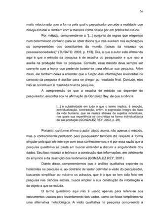 56
muito relacionada com a forma pela qual o pesquisador percebe a realidade que
deseja estudar e também com a maneira como deseja pôr em prática tal estudo.
Por método, compreende-se o “[...] conjunto de regras que elegemos
num determinado contexto para se obter dados que nos auxiliem nas explicações
ou compreensões dos constituintes do mundo (coisas da natureza ou
pessoas/sociedades)” (TURATO, 2003, p. 153). Ora, o que o autor está afirmando
aqui é que o método da pesquisa é de escolha do pesquisador e que isso o
auxilia na produção final da pesquisa. Contudo, esse método deve sempre ser
coerente com a teoria que pretende basear-se para efetuar sua pesquisa. Além
disso, ele também deixa a entender que a função das informações levantadas no
contexto da pesquisa é auxiliar para se chegar ao resultado final. Contudo, elas
não se constituem o resultado final da pesquisa.
A compreensão de que a escolha do método vai depender do
pesquisador, encontra eco na afirmação de Gonzalez Rey, de que a ciência
[...] é subjetividade em tudo o que o termo implica, é emoção,
individualização, contradição, enfim, é expressão íntegra do fluxo
da vida humana, que se realiza através de sujeitos individuais,
nos quais sua experiência se concretiza na forma individualizada
de sua produção (GONZALEZ REY, 2002, p. 28).
Portanto, conforme afirma o autor citado acima, não apenas o método,
mas o conhecimento produzido pelo pesquisador também diz respeito à forma
singular pela qual ele interage com seus conhecimentos; e é por essa razão que a
pesquisa qualitativa se pauta em buscar entender e discutir a singularidade dos
dados. Seu foco valoriza o teórico e a construção das informações, em detrimento
do empírico e da descrição dos fenômenos (GONZALEZ REY, 2001).
Diante disso, compreendemos que a análise qualitativa expande os
horizontes na pesquisa e, ao contrário de tentar delimitar a visão do pesquisador,
buscando simplificar ao máximo os achados, que é o que se tem sido feito em
pesquisa nas ciências sociais, busca ampliar a sua construção da informação e
do objeto a que se estuda.
O termo qualitativo aqui não é usado apenas para referir-se aos
instrumentos usados para levantamento dos dados, como se fosse simplesmente
uma alternativa metodológica. A visão qualitativa na pesquisa compreende a
 