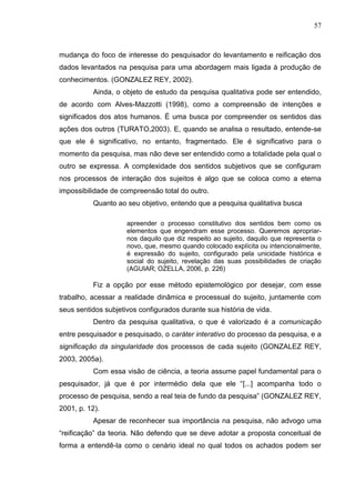 57
mudança do foco de interesse do pesquisador do levantamento e reificação dos
dados levantados na pesquisa para uma abordagem mais ligada à produção de
conhecimentos. (GONZALEZ REY, 2002).
Ainda, o objeto de estudo da pesquisa qualitativa pode ser entendido,
de acordo com Alves-Mazzotti (1998), como a compreensão de intenções e
significados dos atos humanos. É uma busca por compreender os sentidos das
ações dos outros (TURATO,2003). E, quando se analisa o resultado, entende-se
que ele é significativo, no entanto, fragmentado. Ele é significativo para o
momento da pesquisa, mas não deve ser entendido como a totalidade pela qual o
outro se expressa. A complexidade dos sentidos subjetivos que se configuram
nos processos de interação dos sujeitos é algo que se coloca como a eterna
impossibilidade de compreensão total do outro.
Quanto ao seu objetivo, entendo que a pesquisa qualitativa busca
apreender o processo constitutivo dos sentidos bem como os
elementos que engendram esse processo. Queremos apropriar-
nos daquilo que diz respeito ao sujeito, daquilo que representa o
novo, que, mesmo quando colocado explícita ou intencionalmente,
é expressão do sujeito, configurado pela unicidade histórica e
social do sujeito, revelação das suas possibilidades de criação
(AGUIAR; OZELLA, 2006, p. 226)
Fiz a opção por esse método epistemológico por desejar, com esse
trabalho, acessar a realidade dinâmica e processual do sujeito, juntamente com
seus sentidos subjetivos configurados durante sua história de vida.
Dentro da pesquisa qualitativa, o que é valorizado é a comunicação
entre pesquisador e pesquisado, o caráter interativo do processo da pesquisa, e a
significação da singularidade dos processos de cada sujeito (GONZALEZ REY,
2003, 2005a).
Com essa visão de ciência, a teoria assume papel fundamental para o
pesquisador, já que é por intermédio dela que ele “[...] acompanha todo o
processo de pesquisa, sendo a real teia de fundo da pesquisa” (GONZALEZ REY,
2001, p. 12).
Apesar de reconhecer sua importância na pesquisa, não advogo uma
“reificação” da teoria. Não defendo que se deve adotar a proposta conceitual de
forma a entendê-la como o cenário ideal no qual todos os achados podem ser
 