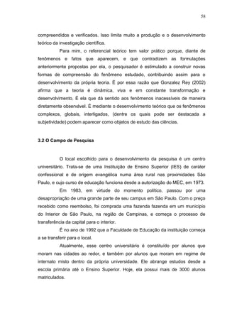 58
compreendidos e verificados. Isso limita muito a produção e o desenvolvimento
teórico da investigação científica.
Para mim, o referencial teórico tem valor prático porque, diante de
fenômenos e fatos que aparecem, e que contradizem as formulações
anteriormente propostas por ela, o pesquisador é estimulado a construir novas
formas de compreensão do fenômeno estudado, contribuindo assim para o
desenvolvimento da própria teoria. É por essa razão que Gonzalez Rey (2002)
afirma que a teoria é dinâmica, viva e em constante transformação e
desenvolvimento. É ela que dá sentido aos fenômenos inacessíveis de maneira
diretamente observável. É mediante o desenvolvimento teórico que os fenômenos
complexos, globais, interligados, (dentre os quais pode ser destacada a
subjetividade) podem aparecer como objetos de estudo das ciências.
3.2 O Campo de Pesquisa
O local escolhido para o desenvolvimento da pesquisa é um centro
universitário. Trata-se de uma Instituição de Ensino Superior (IES) de caráter
confessional e de origem evangélica numa área rural nas proximidades São
Paulo, e cujo curso de educação funciona desde a autorização do MEC, em 1973.
Em 1983, em virtude do momento político, passou por uma
desapropriação de uma grande parte de seu campus em São Paulo. Com o preço
recebido como reembolso, foi comprada uma fazenda fazenda em um município
do Interior de São Paulo, na região de Campinas, e começa o processo de
transferência da capital para o interior.
É no ano de 1992 que a Faculdade de Educação da instituição começa
a se transferir para o local.
Atualmente, esse centro universitário é constituído por alunos que
moram nas cidades ao redor, e também por alunos que moram em regime de
internato misto dentro da própria universidade. Ele abrange estudos desde a
escola primária até o Ensino Superior. Hoje, ela possui mais de 3000 alunos
matriculados.
 