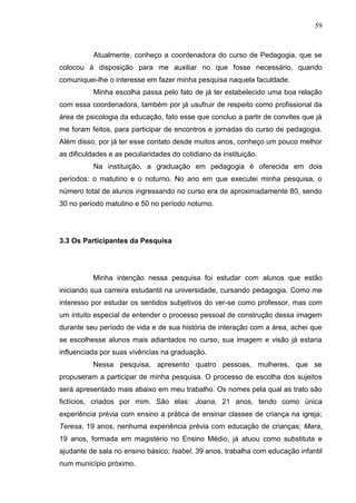 59
Atualmente, conheço a coordenadora do curso de Pedagogia, que se
colocou à disposição para me auxiliar no que fosse necessário, quando
comuniquei-lhe o interesse em fazer minha pesquisa naquela faculdade.
Minha escolha passa pelo fato de já ter estabelecido uma boa relação
com essa coordenadora, também por já usufruir de respeito como profissional da
área de psicologia da educação, fato esse que concluo a partir de convites que já
me foram feitos, para participar de encontros e jornadas do curso de pedagogia.
Além disso, por já ter esse contato desde muitos anos, conheço um pouco melhor
as dificuldades e as peculiaridades do cotidiano da instituição.
Na instituição, a graduação em pedagogia é oferecida em dois
períodos: o matutino e o noturno. No ano em que executei minha pesquisa, o
número total de alunos ingressando no curso era de aproximadamente 80, sendo
30 no período matutino e 50 no período noturno.
3.3 Os Participantes da Pesquisa
Minha intenção nessa pesquisa foi estudar com alunos que estão
iniciando sua carreira estudantil na universidade, cursando pedagogia. Como me
interesso por estudar os sentidos subjetivos do ver-se como professor, mas com
um intuito especial de entender o processo pessoal de construção dessa imagem
durante seu período de vida e de sua história de interação com a área, achei que
se escolhesse alunos mais adiantados no curso, sua imagem e visão já estaria
influenciada por suas vivências na graduação.
Nessa pesquisa, apresento quatro pessoas, mulheres, que se
propuseram a participar de minha pesquisa. O processo de escolha dos sujeitos
será apresentado mais abaixo em meu trabalho. Os nomes pela qual as trato são
fictícios, criados por mim. São elas: Joana, 21 anos, tendo como única
experiência prévia com ensino a prática de ensinar classes de criança na igreja;
Teresa, 19 anos, nenhuma experiência prévia com educação de crianças; Mara,
19 anos, formada em magistério no Ensino Médio, já atuou como substituta e
ajudante de sala no ensino básico; Isabel, 39 anos, trabalha com educação infantil
num município próximo.
 