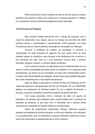 60
Minha escolha por essas mulheres se deve ao fato de querer comparar
questões com respeito à idade e ao contato com o contexto educativo. O objetivo
foi o de apenas comparar diferentes perspectivas sobre educação.
3.4 O Percurso da Pesquisa
Meu primeiro contato intencional com o campo da pesquisa, com o
intuito de desenvolver meu estudo, deu-se no começo do ano letivo de 2008,
quando procurei a coordenadora e apresentei-lhe minha pesquisa. Foi nesse
momento que ela se mostrou aberta à execução de meu projeto na instituição.
Procurei o professor da matéria de psicologia, e pedi-lhe a
oportunidade de estar presente em algumas de suas aulas, tanto no turno
matutino quanto no vespertino, para começar a me familiarizar com os alunos, e
ser conhecido por eles. Isso foi o que aconteceu durante todo o primeiro
semestre. Cheguei, inclusive, a ministrar alguns conteúdos.
Com o passar do tempo, fui adquirindo um bom relacionamento com os
alunos, e tendo possibilidade de deixar de ser um estranho. Fiz a opção por esse
procedimento, por temer que se convidasse um aluno sem conhecimento prévio,
o mesmo não teria facilidade para dialogar comigo sobre suas questões pessoais,
fato muito importante para o meu objetivo de pesquisa.
Após ter obtido a aprovação do Comitê de Ética em Pesquisa da Pró-
reitoria de pesquisa e pós-graduação da PUC de Campinas, SP, em 20/05/2008,
apliquei um questionário de interesse (anexo II), com o objetivo de levantar, a
princípio, possíveis candidatos à entrevista posterior de aprofundamento.
Com essas perguntas, tinha a intenção de obter um quadro de
interesse e de pessoas que pudessem estar comprometidas com o processo de
participar da pesquisa, já que para mim, é importante que a pessoa esteja
consciente em responder de maneira reflexiva e comprometida.
Obtive 84 questionários respondidos. Desses, selecionei pessoas
baseado na qualidade da primeira resposta, no fato de já trabalhar com educação,
e na questão etária, pois me interessava comparar diferentes visões de mundo e
como isso influenciava a representação de si como professor.
 