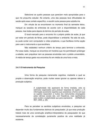 61
Selecionei as quatro pessoas que pareciam mais apropriadas para o
que me propunha estudar. No entanto, uma das pessoas teve dificuldades de
saúde após esse contato específico, e escolhi outra pessoa para substituí-la.
Em virtude de se encontrarem no momento final do semestre letivo,
marquei as sessões de entrevista de acordo com a disponibilidade de cada
pessoa, mas todas para depois do término do período de aulas.
O local marcado para o encontro foi o próprio prédio de aulas, já que
por estar em período de férias, pode disponibilizar o ambiente. Na sala de aula,
eu pude contar com computador e vídeo projetores, o que facilitava minha opção
para usar o instrumento a que escolhera.
Não estabeleci nenhum critério de tempo para terminar a entrevista.
Por essa razão, marquei os encontros em horários que me permitissem prolongar
a estadia, sem prejudicar nem as pessoas envolvidas nem o prédio universitário.
A média de tempo gasto nos encontros foi em média de uma hora e meia.
3.4.1 O Instrumento da Pesquisa
Uma forma de pesquisa meramente cognitiva, mediante a qual se
propõe a observação empírica, pode muitas vezes ignorar ou apenas relevar a
produção subjetiva.
A subjetividade não aparecerá de forma imediata, ante os
estímulos organizados para produzir respostas do sujeito [...] A
informação puramente cognitiva que caracteriza a forma com que
os sujeitos respondem a muitos dos instrumentos empregados
pelas ciências sociais são, com freqüência, mais significativos
para ocultar a subjetividade que para expressá-la (GONZALEZ
REY, 2005, p. 28).
Para se perceber os sentidos subjetivos envolvidos, a pesquisa vai
depender muito dos fundamentos teóricos do pesquisador, já que essa produção
tratará mais de uma construção analítico-interpretativa do pesquisador do que
necessariamente da constatação puramente positiva de uma realidade já
existente.
 