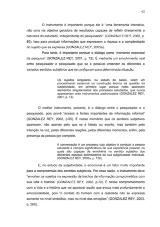 62
O instrumento é importante porque ele é “uma ferramenta interativa,
não uma via objetiva geradora de resultados capazes de refletir diretamente a
natureza do estudado, independente do pesquisador”. (GONZALEZ REY, 2002, p.
80). Isso para produzir informações que expressem a riqueza e a complexidade
do sujeito que as expressa (GONZALEZ REY, 2005a).
Para tanto, é importante pontuar o diálogo como “momento essencial
da pesquisa” (GONZALEZ REY, 2001, p. 12). É mediante um envolvimento real
entre pesquisador e pesquisado que se é possível entender os diferentes e
variados sentidos subjetivos que se configuram para determinada situação.
Os sujeitos singulares, ou estudo de casos, viram um
procedimento essencial na construção teórica da questão da
subjetividade, em primeiro lugar porque neles aparecem
elementos singularizados dos processos estudados, que nunca
apareceriam ante instrumentos padronizados (GONZALEZ REY,
2001, p. 13).
O melhor instrumento, portanto, é o diálogo entre o pesquisador e o
pesquisado, pois provê “acesso a fontes importantes de informação informal”
(GONZALEZ REY, 2002, p.95). É nesse momento que os sentidos subjetivos
aparecem, não apenas pelo que se é falado ou escrito, mas também pela
intenção na voz, pelas diferentes reações, pelos diferentes momentos, enfim, pela
presença da pessoa por completo.
A conversação é um processo cujo objetivo é conduzir a pessoa
estudada a campos significativos de sua experiência pessoal, os
quais são capazes de envolvê-la no sentido subjetivo dos
diferentes espaços delimitadores de sua subjetividade individual.
(GONZALEZ REY, 2005a, p. 126)
E, no estudo da subjetividade, o emocional é um fator muito importante
para a compreensão dos sentidos subjetivos. Por essa razão, o instrumento deve
“envolver os sujeitos na expressão de trechos de informação comprometidos com
sua vida e história” (GONZALEZ REY, 2002, p.70). É nesse comprometimento
com a vida e a história que vai aparecer aquilo que evoca mais profundamente a
emocionalidade, pois “o contato do homem com a realidade não se expressa
somente no nível simbólico, mas no nível das emoções” (GONZALEZ REY, 2003,
p. 269).
 
