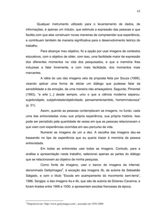 63
Qualquer instrumento utilizado para o levantamento de dados, de
informações, é apenas um indutor, que estimula a expressão das pessoas e que
facilita com que elas construam novas maneiras de compreender sua experiência,
e contribuam também de maneira significativa para o desenvolvimento teórico do
trabalho.
Para alcançar meu objetivo, fiz a opção por usar imagens de contextos
educativos, com o objetivo de obter, com isso, uma facilidade maior de expressão
dos diferentes momentos na vida dos pesquisados, e que a memória lhes
induzisse a falar livremente, e com mais facilidade, dos momentos mais
marcantes.
A idéia do uso das imagens veio da proposta feita por Souza (1999),
visando aplicar uma forma de eliciar um diálogo que pudesse falar da
sensibilidade e da emoção, de uma maneira não ameaçadora. Segundo, Pimentel
(1993), “a arte [...] desde sempre, uniu o que a ciência moderna separou:
sujeito/objeto, subjetividade/objetividade, pensamento/sentido, homem/natureza”
(p. 51).
Assim, quando as pessoas contemplavam as imagens, no fundo, cada
uma das entrevistadas viveu sua própria experiência, sua própria história. Isso
pode ser percebido pela quantidade de vezes em que as pessoas relacionavam o
que viam com experiências ocorridas em seu percurso de vida.
Numerei as imagens de um a dez. A escolha das imagens deu-se
baseando no tipo de experiência que eu queria trazer à memória da pessoa
entrevistada.
Em todas as entrevistas usei todas as imagens. Contudo, para a
análise e apresentação neste trabalho, selecionei apenas as partes do diálogo
que se relacionavam ao objetivo de minha pesquisa.
Como fonte de imagens, usei o banco de imagens da internet,
denominado GettyImages2
, à exceção das imagens 3b, de autoria de Sebastião
Salgado, e com o título “Escola em acampamento do movimento sem-terra”,
1986, Sergipe; e das imagens 4a e 4b, que são de autoria de Doisneu Cavanna, e
foram tiradas entre 1906 e 1930, e apresentam escolas francesas da época.
2
Disponível em <http://www.gettyimages.com>, acessado em 19/01/2009.
 