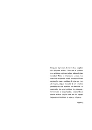 6
Pesquisar é produzir, é criar. E toda criação é
uma atividade estética. Pesquisar é, portanto,
uma atividade estética criadora. Não se limita a
reproduzir fatos ou impressões vividas, mas
cria novas imagens e ações, novos conceitos e
explicações para a realidade. E, criar não é um
ato mágico, sequer tranquilo. É um complexo
processo em que aspectos da realidade são
deslocados de uma infinidade de possíveis...
Combinados e reorganizados, surpreendendo
muitas vezes o próprio autor em sua suposta
fixidez e previsibilidade de saberes e fazeres.
Vygotsky
 