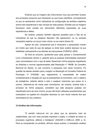 70
Entendo que as imagens são instrumentos ricos que permitem acesso
aos processos psíquicos que interessam ao que busco identificar, principalmente
os que se apresentam como indicadores da configuração de sentidos subjetivos
acerca das experiências e das crenças de cada pessoa. Acredito que as imagens
favorecem esse contato por demonstrar diferentes expressões de suas
experiências e afetos.
No entanto, preparei também algumas questões para o fato de os
indicadores do que eu desejava descobrir não aparecerem, ou eu achasse
necessário explorar um pouco mais o tema, eu as usaria (Anexo III).
Apesar de tudo, compreendo que é necessário o pesquisador manter
em mente que nada do que ele aplique ou tente fazer poderá alcançar na sua
totalidade o pensamento e as atitudes da outra pessoa (TURATO, 2003).
Ao final do encontro, apresentei para cada pessoa o Consentimento
Livre e Esclarecido (Anexo I), pedindo para as pessoas entrevistadas assinarem
caso concordassem com o que ali pedia. Desenvolvi minha pesquisa respeitando
as diretrizes e normas regulamentadas pela Resolução nº 196/96, do Conselho
Nacional de Saúde, no que concerne a pesquisas com seres humanos. Fiz
questão de atentar também para o exigido na Resolução do Conselho Federal de
Psicologia nº 016/2000, que regulamenta a necessidade de avaliar
constantemente a situação em que os participantes se encontram, com o objetivo
de protegê-los, estando atento a todo e qualquer imprevisto que possa vir a
ocorrer, utilizando-se de meios para minimizá-los. No entanto, durante todo o
processo de minha pesquisa, considerei que esta pesquisa pudesse ser
classificada como de risco mínimo, já que não foram utilizados procedimentos que
colocassem os sujeitos em situações adversas ou com riscos maiores dos que
enfrentados em seu cotidiano.
3.5 Análise das Informações
“O sentido coloca-se em um plano que se aproxima mais da
subjetividade, que com mais precisão expressa o sujeito, a unidade de todos os
processos cognitivos, afetivos e biológicos” (AGUIAR e OZELLA, 2006, p. 5).
Para se compreender os sentidos, afirmam esses autores, é necessário analisar
 
