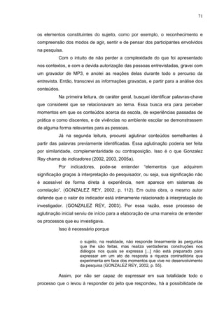 71
os elementos constituintes do sujeito, como por exemplo, o reconhecimento e
compreensão dos modos de agir, sentir e de pensar dos participantes envolvidos
na pesquisa.
Com o intuito de não perder a complexidade do que foi apresentado
nos contextos, e com a devida autorização das pessoas entrevistadas, gravei com
um gravador de MP3, e anotei as reações delas durante todo o percurso da
entrevista. Então, transcrevi as informações gravadas, e partir para a análise dos
conteúdos.
Na primeira leitura, de caráter geral, busquei identificar palavras-chave
que considerei que se relacionavam ao tema. Essa busca era para perceber
momentos em que os conteúdos acerca da escola, de experiências passadas de
prática e como discentes, e de vivências no ambiente escolar se demonstrassem
de alguma forma relevantes para as pessoas.
Já na segunda leitura, procurei aglutinar conteúdos semelhantes à
partir das palavras previamente identificadas. Essa aglutinação poderia ser feita
por similaridade, complementaridade ou contraposição. Isso é o que Gonzalez
Rey chama de indicadores (2002, 2003, 2005a).
Por indicadores, pode-se entender “elementos que adquirem
significação graças à interpretação do pesquisador, ou seja, sua significação não
é acessível de forma direta à experiência, nem aparece em sistemas de
correlação”. (GONZALEZ REY, 2002, p. 112). Em outra obra, o mesmo autor
defende que o valor do indicador está intimamente relacionado à interpretação do
investigador. (GONZALEZ REY, 2003). Por essa razão, esse processo de
aglutinação inicial serviu de início para a elaboração de uma maneira de entender
os processos que eu investigava.
Isso é necessário porque
o sujeito, na realidade, não responde linearmente às perguntas
que lhe são feitas, mas realiza verdadeiras construções nos
diálogos nos quais se expressa [...] não está preparado para
expressar em um ato de resposta a riqueza contraditória que
experimenta em face dos momentos que vive no desenvolvimento
da pesquisa (GONZALEZ REY, 2002, p. 55).
Assim, por não ser capaz de expressar em sua totalidade todo o
processo que o levou à responder do jeito que respondeu, há a possibilidade de
 