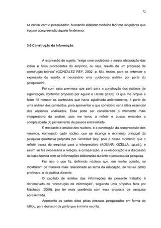 72
se contar com o pesquisador, buscando elaborar modelos teóricos singulares que
tragam compreensão àquele fenômeno.
3.6 Construção da Informação
A expressão do sujeito, “exige uma cuidadosa e ampla elaboração das
idéias e fatos procedentes do empírico, ou seja, resulta de um processo de
construção teórica” (GONZALEZ REY, 2002, p. 66). Assim, para se entender a
expressão do sujeito, é necessário uma cuidadosa análise por parte do
pesquisador.
Foi com essa premissa que parti para a construção dos núcleos de
significação, conforme proposto por Aguiar e Ozella (2006). O que me propus a
fazer foi nomear os conteúdos que havia aglutinado anteriormente, à partir de
uma análise dos conteúdos, para apresentar o que considero ser a idéia essencial
dos aspectos analisados. Esse pode ser considerado o momento mais
interpretativo da análise, pois me levou a refletir e buscar entender a
complexidade do pensamento da pessoa entrevistada.
É mediante a análise dos núcleos, e a construção da compreensão dos
mesmos, nomeando cada núcleo, que se alcança o momento principal da
pesquisa qualitativa proposta por Gonzalez Rey, pois é nesse momento que o
refletir passa do empírico para o interpretativo (AGUIAR; OZELLA, op.cit.), e
assim se faz necessária a relação, a comparação, a re-elaboração e a discussão
da base teórica com as informações elaboradas durante o processo da pesquisa.
Foi isso o que fiz, definindo núcleos que, em minha opinião, se
mostraram de maneira mais relacionada ao tema da educação, do ver-se como
professor, e da prática docente.
O capítulo de análise das informações do presente trabalho é
denominado de “construção da informação”, seguindo uma proposta feita por
Machado (2008), por ter mais coerência com essa proposta de pesquisa
apresentada.
Apresento as partes ditas pelas pessoas pesquisadas em forma de
itálico, para destacar da parte que é minha escrita.
 