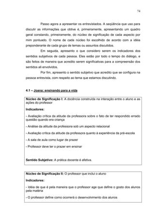 74
Passo agora a apresentar os entrevistados. A seqüência que uso para
discutir as informações que obtive é, primeiramente, apresentando um quadro
geral constando, primeiramente, do núcleo de significação de cada aspecto por
mim pontuado. O nome de cada núcleo foi escolhido de acordo com a idéia
preponderante de cada grupo de temas ou assuntos discutidos.
Em seguida, apresento o que considero serem os indicadores dos
sentidos subjetivos de cada pessoa. Eles estão por todo o tempo do diálogo, e
são feitos de maneira que acredito serem significativas para a compreensão dos
sentidos ali envolvidos.
Por fim, apresento o sentido subjetivo que acredito que se configura na
pessoa entrevista, com respeito ao tema que estamos discutindo.
4.1 – Joana: ensinando para a vida
Núcleo de Significação I: A docência construída na interação entre o aluno e as
ações do professor
Indicadores:
- Avaliação crítica da atitude da professora sobre o fato de ter respondido errado
questão quando era criança
- Análise da atitude da professora sob um aspecto relacional
- Avaliação crítica da atitude da professora quanto à experiência da pré-escola
- A sala de aula como lugar de prazer
- Professor deve ter o prazer em ensinar
Sentido Subjetivo: A prática docente é afetiva.
Núcleo de Significação II: O professor que inclui o aluno
Indicadores:
- Idéia de que é pela maneira que o professor age que define o gosto dos alunos
pela matéria
- O professor define como ocorrerá o desenvolvimento dos alunos
 