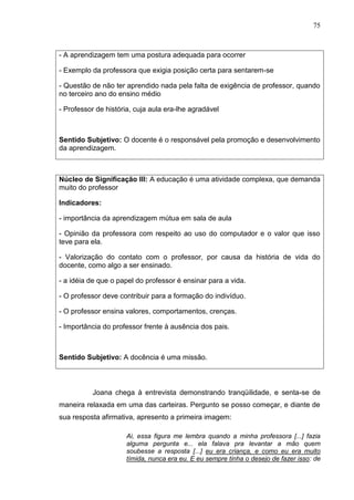 75
- A aprendizagem tem uma postura adequada para ocorrer
- Exemplo da professora que exigia posição certa para sentarem-se
- Questão de não ter aprendido nada pela falta de exigência de professor, quando
no terceiro ano do ensino médio
- Professor de história, cuja aula era-lhe agradável
Sentido Subjetivo: O docente é o responsável pela promoção e desenvolvimento
da aprendizagem.
Núcleo de Significação III: A educação é uma atividade complexa, que demanda
muito do professor
Indicadores:
- importância da aprendizagem mútua em sala de aula
- Opinião da professora com respeito ao uso do computador e o valor que isso
teve para ela.
- Valorização do contato com o professor, por causa da história de vida do
docente, como algo a ser ensinado.
- a idéia de que o papel do professor é ensinar para a vida.
- O professor deve contribuir para a formação do indivíduo.
- O professor ensina valores, comportamentos, crenças.
- Importância do professor frente à ausência dos pais.
Sentido Subjetivo: A docência é uma missão.
Joana chega à entrevista demonstrando tranqüilidade, e senta-se de
maneira relaxada em uma das carteiras. Pergunto se posso começar, e diante de
sua resposta afirmativa, apresento a primeira imagem:
Ai, essa figura me lembra quando a minha professora [...] fazia
alguma pergunta e... ela falava pra levantar a mão quem
soubesse a resposta [...] eu era criança, e como eu era muito
tímida, nunca era eu. E eu sempre tinha o desejo de fazer isso: de
 