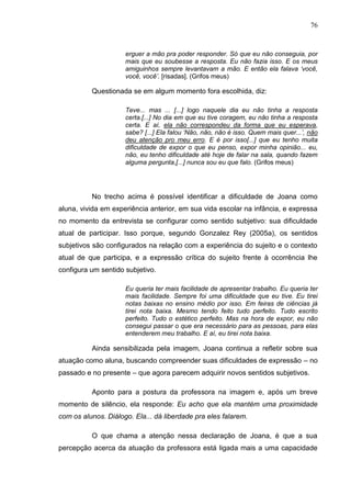 76
erguer a mão pra poder responder. Só que eu não conseguia, por
mais que eu soubesse a resposta. Eu não fazia isso. E os meus
amiguinhos sempre levantavam a mão. E então ela falava „você,
você, você‟. [risadas]. (Grifos meus)
Questionada se em algum momento fora escolhida, diz:
Teve... mas ... [...] logo naquele dia eu não tinha a resposta
certa.[...] No dia em que eu tive coragem, eu não tinha a resposta
certa. E aí, ela não correspondeu da forma que eu esperava,
sabe? [...] Ela falou „Não, não, não é isso. Quem mais quer...‟, não
deu atenção pro meu erro. E é por isso[...] que eu tenho muita
dificuldade de expor o que eu penso, expor minha opinião... eu,
não, eu tenho dificuldade até hoje de falar na sala, quando fazem
alguma pergunta,[...] nunca sou eu que falo. (Grifos meus)
No trecho acima é possível identificar a dificuldade de Joana como
aluna, vivida em experiência anterior, em sua vida escolar na infância, e expressa
no momento da entrevista se configurar como sentido subjetivo: sua dificuldade
atual de participar. Isso porque, segundo Gonzalez Rey (2005a), os sentidos
subjetivos são configurados na relação com a experiência do sujeito e o contexto
atual de que participa, e a expressão crítica do sujeito frente à ocorrência lhe
configura um sentido subjetivo.
Eu queria ter mais facilidade de apresentar trabalho. Eu queria ter
mais facilidade. Sempre foi uma dificuldade que eu tive. Eu tirei
notas baixas no ensino médio por isso. Em feiras de ciências já
tirei nota baixa. Mesmo tendo feito tudo perfeito. Tudo escrito
perfeito. Tudo o estético perfeito. Mas na hora de expor, eu não
consegui passar o que era necessário para as pessoas, para elas
entenderem meu trabalho. E aí, eu tirei nota baixa.
Ainda sensibilizada pela imagem, Joana continua a refletir sobre sua
atuação como aluna, buscando compreender suas dificuldades de expressão – no
passado e no presente – que agora parecem adquirir novos sentidos subjetivos.
Aponto para a postura da professora na imagem e, após um breve
momento de silêncio, ela responde: Eu acho que ela mantém uma proximidade
com os alunos. Diálogo. Ela... dá liberdade pra eles falarem.
O que chama a atenção nessa declaração de Joana, é que a sua
percepção acerca da atuação da professora está ligada mais a uma capacidade
 
