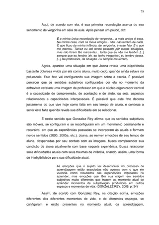 78
Aqui, de acordo com ela, é sua primeira recordação acerca do seu
sentimento de vergonha em sala de aula. Após pensar um pouco, diz:
É a minha única recordação de vergonha... a mais antiga é essa.
Na minha casa, com os meus amigos... não, não lembro de nada.
O que ficou da minha infância, de vergonha, é esse fato. É o que
me marcou. Talvez eu até tenha passado por outras situações,
mas não foram tão marcantes... tanto que eu não me lembro. [...]
sempre que eu lembro „ah, eu tenho vergonha‟, eu lembro dessa.
[...] Da professora, da situação. Eu sempre me lembro.
Agora, aparece uma situação em que Joana revela uma experiência
bastante dolorosa vivida por ela como aluna, muito cedo, quando ainda estava na
pré-escola. Este fato vai configurando sua imagem sobre a escola. É possível
perceber que os sentidos subjetivos configurados por ela no momento da
entrevista revelam uma imagem de professor em que o núcleo organizador central
é a capacidade de compreensão, de aceitação e de afeto, ou seja, aspectos
relacionados a capacidades interpessoais. É possível que este fato decorra
justamente do que vive hoje como falta em seu tempo de aluna, e continua a
sentir esta falta quando revela sua dificuldade em se relacionar.
É neste sentido que Gonzalez Rey afirma que os sentidos subjetivos
são móveis, se configuram e se reconfiguram em um movimento permanente e
recursivo, em que as experiências passadas se incorporam às atuais e formam
novos sentidos (2003, 2005a, etc.). Joana, ao reviver emoções de seu tempo de
aluna, despertadas por seu contato com as imagens, busca compreender sua
condição de aluna atualmente com base naquela experiência. Busca relacionar
suas dificuldades atuais com seus traumas de infância, criando, assim, uma forma
de inteligibilidade para sua dificuldade atual.
As emoções que o sujeito vai desenvolver no processo de
aprendizagem estão associadas não apenas com o que ele
vivencia como resultados das experiências implicadas no
aprender, mas emoções que têm sua origem em sentidos
subjetivos muito diferentes que trazem ao momento atual do
aprender momentos de subjetivação produzidos em outros
espaços e momentos de vida. (GONZALEZ REY, 2006, p. 34)
Assim, de acordo com Gonzalez Rey, na citação acima, emoções
diferentes dos diferentes momentos de vida, e de diferentes espaços, se
configuram e estão presentes no momento atual, da aprendizagem,
 