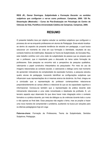 7
REIS JR., Osmar Domingos. Subjetividade e Formação Docente: os sentidos
subjetivos que configuram o ver-se como professor. Campinas, 2009. 129 fls.
Dissertação (Mestrado) – Curso de Pós-Graduação em Psicologia do Centro de
Ciências da Vida, Pontifícia Universidade Católica de Campinas. Campinas, 2009.
RESUMO
O presente trabalho teve por objetivo estudar os sentidos subjetivos que configuram o
processo de ver-se enquanto professores em alunos de Pedagogia. Esse estudo localiza-
se dentro do espectro da presente tendência de estudos em pedagogia, a qual busca
solucionar um momento de crise em sua formação e identidade, resultado de seu
contexto histórico de indefinições. Baseada na Teoria da Subjetividade, de Gonzalez Rey,
este trabalho contribui com uma visão da subjetividade da pessoa que se prepara para
ser o professor, que é importante para a discussão do tema sobre formação de
professores. Esta pesquisa se encontra sob a perspectiva da pesquisa qualitativa,
valorizando o papel construtivo interpretativo do pesquisador. Por meio do uso de
imagens relacionadas ao contexto escolar, e valorizando o diálogo como real momento
de apreender indicadores da complexidade da expressão humana, a pesquisa estudou
quatro alunas de pedagogia, buscando identificar as configurações subjetivas que
influenciam suas representações de si mesmas acerca da docência. Ao final, chegou-se
à conclusão que a representação do professor contemporâneo relaciona-se
preponderantemente ao campo afetivo e relacional do que ao da capacidade cognitiva e
informacional. Concluiu-se também que a representação da prática docente está
intimamente relacionada a uma visão romantizada e idealizada da profissão. E, um
terceiro aspecto aqui observado foi que deve haver mais integração entre o contexto
formativo e a prática docente, por meio de diálogos ou de vivências durante todo o curso
e não apenas ao final dele. Essa pesquisa não esgota o tema, mas se propõe a trazer
uma nova maneira de compreender o problema, auxiliando na busca por soluções para
os dilemas pedagógicos hoje em voga
Palavras-chave: Formação de Professores, Teoria da Subjetividade, Sentidos
Subjetivos, Pedagogia.
 