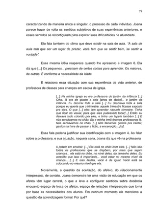 79
caracterizando de maneira única e singular, o processo de cada indivíduo. Joana
parece trazer de volta os sentidos subjetivos de suas experiências anteriores, e
esses sentidos se reconfiguram para explicar suas dificuldades na atualidade.
Ela fala também do clima que deve existir na sala de aula. “A sala de
aula tem que ser um lugar de prazer, você tem que se sentir bem, se sentir a
vontade”.
Essa mesma idéia reaparece quando lhe apresento a imagem 6. Ela
diz que [...] Os pequenos... precisam de certas coisas para aprender. Os maiores,
de outras. É conforme a necessidade da idade.
E relaciona essa situação com sua experiência de vida anterior, de
professora de classes para crianças em escola de igreja.
[...] Na minha igreja eu era professora do jardim da infância [...]
Olha, lá era de quatro a seis [anos de idade]... o jardim da
infância. Eu decorei toda a sala [...] Eu decorava toda a sala
porque eu queria que o trimestre, aquele trimestre ficasse exposto
pra eles. O que [...] eles iam aprender naquele trimestre. Tinha
que ficar no visual, para que eles pudessem tocar[...] Então eu
deixava tudo colorido pra eles, e tinha um tapete também [...] E
nós sentávamos no chão. Eu e minha irmã éramos professoras lá.
Nós sentávamos no chão. [...] Nós fazíamos gestos pra cantar,
gestos na hora de passar a lição, a encenação... [rs].
Essa fala poderia justificar sua identificação com a imagem 4. Ao falar
sobre a professora, e sua atuação, naquela cena, Joana diz que vê na professora
o prazer em ensinar. [...] Ela está no chão com eles. [...] Não são
todos os professores que se dispõem, por mais que sejam
crianças... ela está no chão, no nível deles, do tamanho deles. Eu
acredito que isso é importante... você estar no mesmo nível da
criança... [...] E isso facilita, você é de igual. Você está se
colocando no mesmo nível que ela.
Novamente, a questão da aceitação, do afetivo, do relacionamento
interpessoal, de contato. Joana demonstra ter uma visão de educação em que os
afetos têm lugar central, o que a leva a configurar sentidos sobre docência
enquanto espaço de troca de afetos, espaço de relações interpessoais que toma
por base as necessidades dos alunos. Em nenhum momento ela menciona a
questão da aprendizagem formal. Por quê?
 