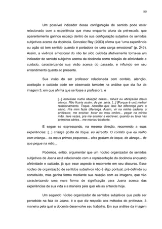 80
Um possível indicador dessa configuração de sentido pode estar
relacionado com a experiência que viveu enquanto aluna da pré-escola, que
aparentemente ganhou espaço dentro de sua configuração subjetiva de sentidos
subjetivos acerca da docência. Gonzalez Rey (2003) afirma que “uma experiência
ou ação só tem sentido quando é portadora de uma carga emocional” (p. 249).
Assim, a vivência emocional do não ter sido cuidada afetivamente torna-se um
indicador de sentido subjetivo acerca da docência como relação de afetividade e
cuidado, caracterizando sua visão acerca do passado, e influindo em seu
entendimento quanto ao presente.
Sua visão do ser professor relacionada com contato, atenção,
aceitação e cuidado pode ser observada também na análise que ela faz da
imagem 3, em que afirma que se fosse a professora, e
[...] estivesse numa situação dessa... talvez eu abraçasse meus
alunos. Não ficaria assim, de pé, séria. [...] [Porque é um] melhor
relacionamento. Toque. Acredito que isso faz diferença para o
aluno. Pra mim fazia diferença. Assim, vir na minha cadeira, o
professor, me ensinar, tocar no meu ombro... pegar na minha
mão, teve vezes, pra me ensinar a escrever, quando eu tava nas
primeiras séries... me marcou bastante.
E segue se expressando, na mesma direção, recorrendo a suas
experiências: [...] criança gosta de toque, eu acredito. O contato que eu tenho
com criança... os meus primos pequenos... eles gostam de toque, de abraço... de
que pegue na mão...
Podemos, então, argumentar que um núcleo organizador de sentidos
subjetivos de Joana está relacionado com a representação da docência enquanto
afetividade e cuidado, já que esse aspecto é recorrente em seu discurso. Esse
núcleo de organização de sentidos subjetivos não é algo pontual, pré-definido ou
constituído, mas ganha forma mediante sua relação com as imagens, que vão
caracterizando uma nova forma de significação para Joana acerca das
experiências de sua vida e a maneira pela qual ela as entende hoje.
Um segundo núcleo organizador de sentidos subjetivos que pode ser
percebido na fala de Joana, é o que diz respeito aos métodos do professor, à
maneira pela qual o docente desenvolve seu trabalho. Em sua análise da imagem
 