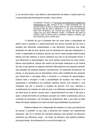 81
2, ao comentar sobre o que definia o aproveitamento da classe, e sobre quem era
o responsável pelo desempenho escolar, Joana afirma:
O professor. Porque [...] é ele quem vai transformar a matéria em
interessante ou não. Porque eu já [...] odiei português por um
período longo, só que na oitava série eu tive uma professora de
português que fez toda a diferença. [...] As aulas de português
dela eram dinâmicas, por incrível que pareça. Ela fazia várias
coisas pra que fosse diferente. Então, o problema não está na
matéria. Está na forma como o professor explica a matéria, que
ele mostra pro aluno. (Grifo meu)
O sentido de que o professor tem em suas mãos a capacidade de
definir como a questão e o desenvolvimento dos alunos ocorrerá tira de cena a
questão das diferentes subjetividades e dos diferentes momentos que estão
presentes em sala de aula. Ignorar que há contextos em sala que ultrapassam, e
muito, a capacidade do professor; ignorar que há em cada situação determinados
fatores que são relativos a outros contextos que não os de educação formal, e
que influenciam a aprendizagem, tais como fatores emocionais de outra ordem,
fatores sócio-políticos, fatores até mesmo de formação intelectual ou de história
de vida; e isso apenas no aspecto individual. Não podemos nos esquecer também
das questões de políticas públicas, educacionais, de interesses econômicos da
escola, ou dos grupos que as administram. Essa visão multifatorial dos aspectos
que influenciam a educação afeta o momento e o contexto de aprendizagem.
Colocar toda a situação e toda a possibilidade de sucesso nas mãos e na
capacidade e competência do professor significa colocar uma pressão e uma
obrigação que ele, o docente, é incapaz de assumir. Por isso, entender a
complexidade do contexto em sala de aula, e as diferentes possibilidades do vir a
ser tanto para os alunos, quanto para o desenvolvimento da sala, e até para a
ação e desenvolvimento do professor precisam ser melhor esclarecidos para os
contextos de educação e de formação de professores. Mas o que está na base
desta afirmação categórica de Joana da total responsabilidade do professor?
Estamos falando em configuração de sentidos e é claro que esta forma
de pensar e acreditar no que seja a docência tem relação com experiências
anteriores, não só no âmbito de vivências pessoais mas também de discursos
proferidos por diferentes vozes – da mídia, da literatura, das políticas públicas,
dos governantes, de professores do curso de formação, etc.
 