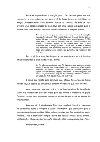 83
Essa colocação chama a atenção para o fato de que apesar de falar
muito sobre a necessidade de um bom nível de descontração, de intimidade na
relação professor-aluno, seus sentidos acerca do contexto de sala de aula
revelam uma conscientização do que deve ser uma postura adequada para o
aprendizado. Mais à frente, ainda nos comentários sobre a imagem, ela diz:
Tem momento em que precisa cobrar mais, precisa de atenção,
precisa de silêncio... têm momentos que dá para sentar com o
amigo, dá para conversar, [...] já tive aulas assim também. [...] Eu
tinha aula... mas quando faltavam uns dez, quinze minutos pra
acabar... „Tranqüilo. Agora, vocês podem fazer isso, podem
conversar com o amigo, podem...‟ mais livre. Aí fazia o estudo
tudo rapidinho, tudo quietinho, pra daí ter o momento... como se
fosse uma recompensa, sabe? Fica quietinho, faz rapidinho, daí
no final...
Em oposição a esse tipo de aula, ao ser questionada se já tinha visto
uma classe oposta a essa citada por ela, afirma:
Já. Eu não consegui aprender. Eu tive uma aula assim no ensino
médio. E eu já tava preocupada com o vestibular. E eu queria
aprender, eu queria... que ele explicasse matéria, precisava
copiar. Mas ele era tão largado, tão assim... e muita bagunça, eu
não conseguia ter nada daquilo. Não consegui absorver nada daí.
Era vaga pra mim aquela aula, era aula vaga.
E sobre sua reação para com tudo isso, afirma: No começo eu ficava
irritada. [rs] Ah, depois, eu conversava também. Não tinha o que fazer mesmo.
Aqui surge um aparente indicador sentido subjetivo de impotência.
Diante da necessidade, não tem forças para agir contra a tendência do grupo.
Portanto, mesmo sem concordar, conforme apresenta acima, ela se adapta às
circunstâncias.
Com respeito à atitude do professor em relação à disciplina, apresenta
no comentário sobre a imagem 8 outras informações que contribuem para a
compreensão desses sentidos: já tive aula que eu tive que ficar sentadinha assim,
certinha... que a professora sempre falava das nossas costas: „senta direito...
senta direito... olha essas pernas... olha esse pé... olha esse não sei o que...” [rs].
Diante disso, afirma:
 