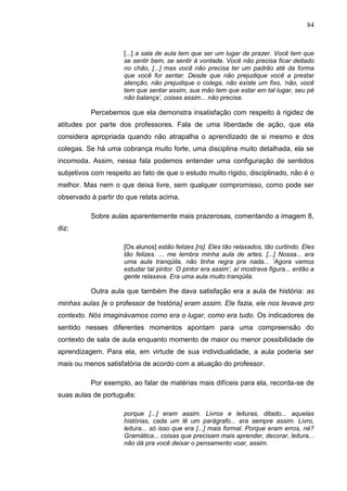 84
[...] a sala de aula tem que ser um lugar de prazer. Você tem que
se sentir bem, se sentir à vontade. Você não precisa ficar deitado
no chão, [...] mas você não precisa ter um padrão até da forma
que você for sentar. Desde que não prejudique você a prestar
atenção, não prejudique o colega, não existe um fixo, „não, você
tem que sentar assim, sua mão tem que estar em tal lugar, seu pé
não balança‟, coisas assim... não precisa.
Percebemos que ela demonstra insatisfação com respeito à rigidez de
atitudes por parte dos professores. Fala de uma liberdade de ação, que ela
considera apropriada quando não atrapalha o aprendizado de si mesmo e dos
colegas. Se há uma cobrança muito forte, uma disciplina muito detalhada, ela se
incomoda. Assim, nessa fala podemos entender uma configuração de sentidos
subjetivos com respeito ao fato de que o estudo muito rígido, disciplinado, não é o
melhor. Mas nem o que deixa livre, sem qualquer compromisso, como pode ser
observado à partir do que relata acima.
Sobre aulas aparentemente mais prazerosas, comentando a imagem 8,
diz:
[Os alunos] estão felizes [rs]. Eles tão relaxados, tão curtindo. Eles
tão felizes. ... me lembra minha aula de artes. [...] Nossa... era
uma aula tranqüila, não tinha regra pra nada... „Agora vamos
estudar tal pintor. O pintor era assim‟, aí mostrava figura... então a
gente relaxava. Era uma aula muito tranqüila.
Outra aula que também lhe dava satisfação era a aula de história: as
minhas aulas [e o professor de história] eram assim. Ele fazia, ele nos levava pro
contexto. Nós imaginávamos como era o lugar, como era tudo. Os indicadores de
sentido nesses diferentes momentos apontam para uma compreensão do
contexto de sala de aula enquanto momento de maior ou menor possibilidade de
aprendizagem. Para ela, em virtude de sua individualidade, a aula poderia ser
mais ou menos satisfatória de acordo com a atuação do professor.
Por exemplo, ao falar de matérias mais difíceis para ela, recorda-se de
suas aulas de português:
porque [...] eram assim. Livros e leituras, ditado... aquelas
histórias, cada um lê um parágrafo... era sempre assim. Livro,
leitura... só isso que era [...] mais formal. Porque eram erros, né?
Gramática... coisas que precisam mais aprender, decorar, leitura...
não dá pra você deixar o pensamento voar, assim.
 