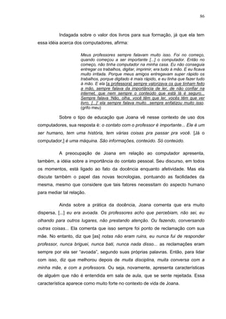 86
Indagada sobre o valor dos livros para sua formação, já que ela tem
essa idéia acerca dos computadores, afirma:
Meus professores sempre falavam muito isso. Foi no começo,
quando começou a ser importante [...] o computador. Então no
começo, não tinha computador na minha casa. Eu não conseguia
entregar os trabalhos, digitar, imprimir, era tudo à mão. E eu ficava
muito irritada. Porque meus amigos entregavam super rápido os
trabalhos, porque digitado é mais rápido, e eu tinha que fazer tudo
à mão. E ela [a professora] sempre valorizava os que tinham feito
a mão, sempre falava da importância de ler, de não confiar na
internet, que nem sempre o conteúdo que está lá é seguro...
Sempre falava „Não, olha, você têm que ler, vocês têm que ver
livro, [...]‟ ela sempre falava muito...sempre enfatizou muito isso.
(grifo meu)
Sobre o tipo de educação que Joana vê nesse contexto de uso dos
computadores, sua resposta é: o contato com o professor é importante... Ele é um
ser humano, tem uma história, tem várias coisas pra passar pra você. [Já o
computador,] é uma máquina. São informações, conteúdo. Só conteúdo.
A preocupação de Joana em relação ao computador apresenta,
também, a idéia sobre a importância do contato pessoal. Seu discurso, em todos
os momentos, está ligado ao fato da docência enquanto afetividade. Mas ela
discute também o papel das novas tecnologias, pontuando as facilidades da
mesma, mesmo que considere que tais fatores necessitam do aspecto humano
para mediar tal relação.
Ainda sobre a prática da docência, Joana comenta que era muito
dispersa, [...] eu era avoada. Os professores acho que percebiam, não sei, eu
olhando para outros lugares, não prestando atenção. Ou fazendo, conversando
outras coisas... Ela comenta que isso sempre foi ponto de reclamação com sua
mãe. No entanto, diz que [as] notas não eram ruins, eu nunca fui de responder
professor, nunca briguei, nunca bati, nunca nada disso... as reclamações eram
sempre por ela ser “avoada”, segundo suas próprias palavras. Então, para lidar
com isso, diz que melhorou depois de muita disciplina, muita conversa com a
minha mãe, e com a professora. Ou seja, novamente, apresenta características
de alguém que não é entendida em sala de aula, que se sente rejeitada. Essa
característica aparece como muito forte no contexto de vida de Joana.
 