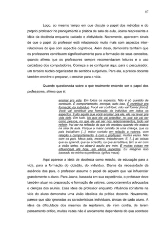 87
Logo, ao mesmo tempo em que discute o papel dos métodos e do
próprio professor no planejamento e prática de sala de aula, Joana reapresenta a
idéia da docência enquanto cuidado e afetividade. Novamente, aparecem sinais
de que o papel do professor está relacionado muito mais com aspectos inter-
relacionais do que com aspectos cognitivos. Além disso, demonstra também que
os professores contribuem significativamente para a formação de seus conceitos,
quando afirma que os professores sempre recomendavam leituras e o uso
cuidadoso dos computadores. Começa a se configurar aqui, para o pesquisador,
um terceiro núcleo organizador de sentidos subjetivos. Para ela, a prática docente
também envolve o preparar, o ensinar para a vida.
Quando questionada sobre o que realmente entende ser o papel dos
professores, afirma que é:
ensinar pra vida. Em todos os aspectos. Não é só questão de
conteúdo. É comportamento, crenças, tudo isso. É contribuir pra
formação do indivíduo. Você vai contribuir, não vai formar [risos].
Você vai contribuir pra formação do indivíduo em todos os
aspectos. Tudo aquilo que você ensinar pra ele, ele vai levar pra
vida dele. Em tudo. No que ele vai acreditar, no que ele vai ser
como pessoa, no que ele vai ser nos relacionamentos, tudo vai
refletir. Vai ser na reflexão do que ele recebeu quando ele estava
na sala de aula. Porque o maior contato de uma criança, que os
pais trabalham [...], maior contato em relação a valores, com
relação a comportamento, é com o professor, muitas vezes. Não
com os pais. Meus pais, mesmo, trabalhavam. E, [...] as coisas
que eu aprendi, que eu acredito, ou que acreditava, têm a ver com
a visão deles, eu absorvi aquilo pra mim. E muitas coisas me
influenciam até hoje, em vários aspectos. Eu imaginei isso
baseado na minha experiência. (grifos meus)
Aqui aparece a idéia de docência como missão, de educação para a
vida, para a formação do cidadão, do indivíduo. Diante da necessidade da
ausência dos pais, o professor assume o papel de alguém que vai influenciar
grandemente o aluno. Para Joana, baseada em sua experiência, o professor deve
também atuar na preparação e formação de valores, comportamentos adequados
e crenças dos alunos. Essa idéia de professor enquanto influência constante na
vida do aluno demonstra uma visão idealista da prática docente. Novamente,
parece que são ignoradas as características individuais, únicas de cada aluno. A
idéia da dificuldade dos mesmos de rejeitarem, de irem contra, de terem
pensamento crítico, muitas vezes não é unicamente dependente do que acontece
 