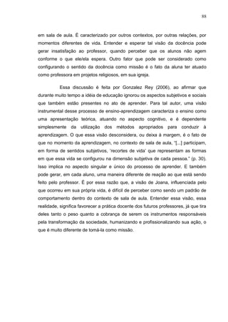 88
em sala de aula. É caracterizado por outros contextos, por outras relações, por
momentos diferentes de vida. Entender e esperar tal visão da docência pode
gerar insatisfação ao professor, quando perceber que os alunos não agem
conforme o que ele/ela espera. Outro fator que pode ser considerado como
configurando o sentido da docência como missão é o fato da aluna ter atuado
como professora em projetos religiosos, em sua igreja.
Essa discussão é feita por Gonzalez Rey (2006), ao afirmar que
durante muito tempo a idéia de educação ignorou os aspectos subjetivos e sociais
que também estão presentes no ato de aprender. Para tal autor, uma visão
instrumental desse processo de ensino-aprendizagem caracteriza o ensino como
uma apresentação teórica, atuando no aspecto cognitivo, e é dependente
simplesmente da utilização dos métodos apropriados para conduzir à
aprendizagem. O que essa visão desconsidera, ou deixa à margem, é o fato de
que no momento da aprendizagem, no contexto de sala de aula, “[...] participam,
em forma de sentidos subjetivos, „recortes de vida‟ que representam as formas
em que essa vida se configurou na dimensão subjetiva de cada pessoa.” (p. 30).
Isso implica no aspecto singular e único do processo de aprender. E também
pode gerar, em cada aluno, uma maneira diferente de reação ao que está sendo
feito pelo professor. É por essa razão que, a visão de Joana, influenciada pelo
que ocorreu em sua própria vida, é difícil de perceber como sendo um padrão de
comportamento dentro do contexto de sala de aula. Entender essa visão, essa
realidade, significa favorecer a prática docente dos futuros professores, já que tira
deles tanto o peso quanto a cobrança de serem os instrumentos responsáveis
pela transformação da sociedade, humanizando e profissionalizando sua ação, o
que é muito diferente de tomá-la como missão.
 