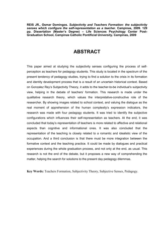 8
REIS JR., Osmar Domingos. Subjectivity and Teachers Formation: the subjectivity
senses which configure the self-representation as a teacher. Campinas, 2009. 129
pp. Dissertation (Master’s Degree) – Life Sciences Psychology Center Post-
Graduation School, Campinas Catholic Pontificial University. Campinas, 2009
ABSTRACT
This paper aimed at studying the subjectivity senses configuring the process of self-
perception as teachers for pedagogy students. This study is located in the spectrum of the
present tendency of pedagogy studies, trying to find a solution to the crisis in its formation
and identity development process that is a result of an uncertain historical context. Based
on Gonzalez Rey‟s Subjectivity Theory, it adds to the teacher-to-be individual‟s subjectivity
view, helping in the debate of teachers‟ formation. This research is made under the
qualitative research theory, which values the interpretative-constructive role of the
researcher. By showing images related to school context, and valuing the dialogue as the
real moment of apprehension of the human complexity‟s expression indicators, the
research was made with four pedagogy students. It was tried to identify the subjective
configurations which influences their self-representation as teachers. At the end, it was
concluded that today‟s representation of teachers is more related to affective and relational
aspects than cognitive and informational ones. It was also concluded that the
representation of the teaching is closely related to a romantic and idealistic view of the
occupation. And a third conclusion is that there must be more integration between the
formative context and the teaching practice. It could be made by dialogues and practical
experiences during the whole graduation process, and not only at the end, as usual. This
research is not the end of the debate, but it proposes a new way of comprehending the
matter, helping the search for solutions to the present day pedagogy dilemmas.
Key Words: Teachers Formation, Subjectivity Theory, Subjective Senses, Pedagogy.
 