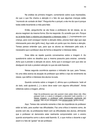 90
Na análise da primeira imagem, comentando sobre suas impressões,
diz que o que lhe chama a atenção é o fato de que algumas crianças estão
“morrendo de vontade de falar”. Pergunto-lhe o porquê, e ela me diz que é porque
todas estão levantando a mão para falar.
Então, pergunto-lhe se ela fosse a professora de tal classe, se os
alunos reagiriam da mesma forma. Ela me responde: Eu acredito que sim. Porque
eu ia tentar fazer o máximo pra despertar o interesse neles. [...] normalmente com
criança, para você conseguir manter a atenção deles, precisa fazer algo que seja
interessante para eles [grifo meu]. Aqui está um ponto que me chama a atenção.
Teresa parece entender que, para que os alunos se interessem pela aula, é
necessário que o professor atue de forma a despertar o interesse deles.
Essa idéia se repete quando conversamos sobre a imagem 4. Ao
questioná-la sobre os desafios que a mesma possuiria para ensinar, comenta:
Acho que é prender a atenção do aluno. Acho que é conseguir com que eles se
desliguem de tudo e prestem atenção no que ela está fazendo.
Nessa segunda ocorrência aparece o indicador de que, para Teresa,
há uma idéia acerca da atuação do professor que define o tipo de rendimento da
classe, que define o interesse dos alunos na aula.
Quando comenta sobre a imagem 2, afirma que a professora “está ali
do lado, está ajudando [...] o aluno deve estar com alguma dificuldade”. Ainda
refletindo sobre a imagem, afirma:
Hoje há professores que não querem mais saber disso não. Eles
passam tudo e o aluno é obrigado a descobrir tudo sozinho. [...]
Nessa imagem, o professor está interessado realmente em
ensinar. Não só por obrigação, mas porque gosta. [grifos meus]
Aqui, Teresa não somente comenta o fato da importância do professor
estar ao lado, para auxiliar nas dificuldades. Faz uma crítica à maneira como, de
acordo com ela, os professores lidam com as dificuldades dos alunos, afirmando
que o professor só demonstra estar realmente comprometido com o ensino
quando acompanha como o aluno está fazendo. E, o que motiva o docente a agir
assim é o fato de “gostar” de ser professor.
 