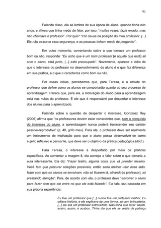 91
Falando disso, ela se lembra de sua época de aluna, quando tinha oito
anos, e afirma que tinha medo de falar, por isso, “muitas vezes, fazia errado, mas
não chamava o professor”. Por quê? “Por causa da posição do meu professor. [...]
Ele não passava essa segurança, e as pessoas tinham medo de perguntar”.
Em outro momento, comentando sobre o que tornava um professor
bom ou não, responde: “Eu acho que é um bom professor [é aquele que está] ali
com o aluno, está junto, [...] está preocupado”. Novamente, aparece a idéia de
que o interesse do professor no desenvolvimento do aluno é o que faz diferença
em sua prática, é o que o caracteriza como bom ou não.
Por essas idéias, percebemos que, para Teresa, é a atitude do
professor que define como os alunos se comportarão quanto ao seu processo de
aprendizagem. Parece que, para ela, a motivação do aluno para a aprendizagem
está nas mãos do professor. É ele que é responsável por despertar o interesse
dos alunos para o aprendizado.
Falando sobre a questão de despertar o interesse, Gonzalez Rey
(2006) afirma que “os professores devem estar conscientes que, sem a conquista
do interesse do aluno, a aprendizagem nunca poderá transcender seu caráter
passivo-reprodutivo” (p. 40, grifo meu). Para ele, o professor deve ser realmente
um instrumento de motivação para que o aluno possa desenvolver-se como
sujeito reflexivo e pensante, que deve ser o objetivo da prática pedagógica (Ibid.).
Para Teresa, o interesse é despertado por meio de práticas
específicas. Ao comentar a imagem 8, ela começa a falar sobre o que tornaria a
aula interessante. Ela diz: “Fazer teatro, alguma coisa que vá prender mesmo.
Você tem que procurar soluções possíveis, então seria melhor usar esse lado,
fazer com que os alunos se envolvam, não só ficarem lá, olhando [o professor], só
prestando atenção”. Pois, de acordo com ela, o professor deve “envolver o aluno
para fazer com que ele entre no que ele está falando”. Ela fala isso baseada em
sua própria experiência:
Eu tive um professor que [...] nunca tive um professor melhor. Eu
odiava história, e ele explicava de uma forma, só com brincadeira,
[...] ele era um professor extrovertido. Não tinha que levar „assim,
assim, assim, e acabou. Tinha dia que ele se vestia de palhaço
 