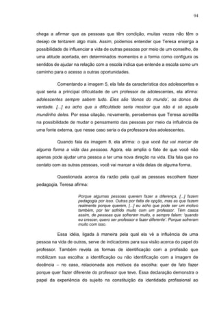 94
chega a afirmar que as pessoas que têm condição, muitas vezes não têm o
desejo de tentarem algo mais. Assim, podemos entender que Teresa enxerga a
possibilidade de influenciar a vida de outras pessoas por meio de um conselho, de
uma atitude acertada, em determinados momentos e a forma como configura os
sentidos de ajudar na relação com a escola indica que entende a escola como um
caminho para o acesso a outras oportunidades.
Comentando a imagem 5, ela fala da característica dos adolescentes e
qual seria a principal dificuldade de um professor de adolescentes, ela afirma:
adolescentes sempre sabem tudo. Eles são „donos do mundo‟, os donos da
verdade. [...] eu acho que a dificuldade seria mostrar que não é só aquele
mundinho deles. Por essa citação, novamente, percebemos que Teresa acredita
na possibilidade de mudar o pensamento das pessoas por meio da influência de
uma fonte externa, que nesse caso seria o da professora dos adolescentes.
Quando fala da imagem 8, ela afirma: o que você faz vai marcar de
alguma forma a vida das pessoas. Agora, ela amplia o fato de que você não
apenas pode ajudar uma pessoa a ter uma nova direção na vida. Ela fala que no
contato com as outras pessoas, você vai marcar a vida delas de alguma forma.
Questionada acerca da razão pela qual as pessoas escolhem fazer
pedagogia, Teresa afirma:
Porque algumas pessoas querem fazer a diferença, [...] fazem
pedagogia por isso. Outras por falta de opção, mas as que fazem
realmente porque querem, [...] eu acho que pode ser um motivo
também, por ter sofrido muito com um professor. Têm casos
assim, de pessoas que sofreram muito, e sempre falam: „quando
eu crescer, quero ser professor e fazer diferente‟. Porque sofreram
muito com isso.
Essa idéia, ligada à maneira pela qual ela vê a influência de uma
pessoa na vida de outras, serve de indicadores para sua visão acerca do papel do
professor. Também revela as formas de identificação com a profissão que
mobilizam sua escolha: a identificação ou não identificação com a imagem de
docência – no caso, relacionada aos motivos da escolha: quer de fato fazer
porque quer fazer diferente do professor que teve. Essa declaração demonstra o
papel da experiência do sujeito na constituição da identidade profissional ao
 