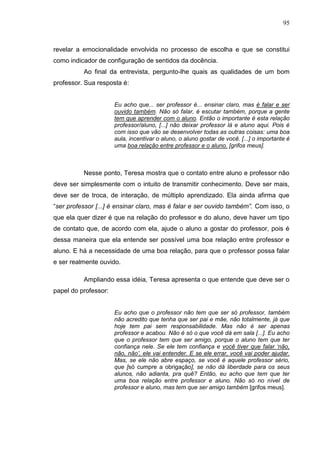 95
revelar a emocionalidade envolvida no processo de escolha e que se constitui
como indicador de configuração de sentidos da docência.
Ao final da entrevista, pergunto-lhe quais as qualidades de um bom
professor. Sua resposta é:
Eu acho que... ser professor é... ensinar claro, mas é falar e ser
ouvido também. Não só falar, é escutar também, porque a gente
tem que aprender com o aluno. Então o importante é esta relação
professor/aluno, [...] não deixar professor lá e aluno aqui. Pois é
com isso que vão se desenvolver todas as outras coisas: uma boa
aula, incentivar o aluno, o aluno gostar de você. [...] o importante é
uma boa relação entre professor e o aluno. [grifos meus].
Nesse ponto, Teresa mostra que o contato entre aluno e professor não
deve ser simplesmente com o intuito de transmitir conhecimento. Deve ser mais,
deve ser de troca, de interação, de múltiplo aprendizado. Ela ainda afirma que
“ser professor [...] é ensinar claro, mas é falar e ser ouvido também”. Com isso, o
que ela quer dizer é que na relação do professor e do aluno, deve haver um tipo
de contato que, de acordo com ela, ajude o aluno a gostar do professor, pois é
dessa maneira que ela entende ser possível uma boa relação entre professor e
aluno. E há a necessidade de uma boa relação, para que o professor possa falar
e ser realmente ouvido.
Ampliando essa idéia, Teresa apresenta o que entende que deve ser o
papel do professor:
Eu acho que o professor não tem que ser só professor, também
não acredito que tenha que ser pai e mãe, não totalmente, já que
hoje tem pai sem responsabilidade. Mas não é ser apenas
professor e acabou. Não é só o que você dá em sala [...]. Eu acho
que o professor tem que ser amigo, porque o aluno tem que ter
confiança nele. Se ele tem confiança e você tiver que falar „não,
não, não‟, ele vai entender. E se ele errar, você vai poder ajudar.
Mas, se ele não abre espaço, se você é aquele professor sério,
que [só cumpre a obrigação], se não dá liberdade para os seus
alunos, não adianta, pra quê? Então, eu acho que tem que ter
uma boa relação entre professor e aluno. Não só no nível de
professor e aluno, mas tem que ser amigo também [grifos meus].
 