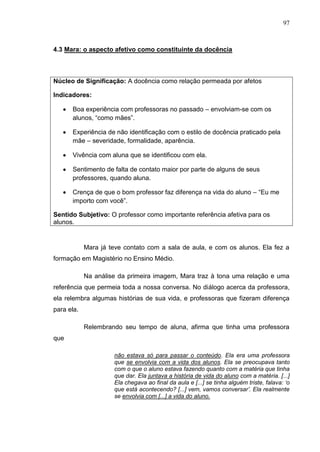 97
4.3 Mara: o aspecto afetivo como constituinte da docência
Núcleo de Significação: A docência como relação permeada por afetos
Indicadores:
Boa experiência com professoras no passado – envolviam-se com os
alunos, “como mães”.
Experiência de não identificação com o estilo de docência praticado pela
mãe – severidade, formalidade, aparência.
Vivência com aluna que se identificou com ela.
Sentimento de falta de contato maior por parte de alguns de seus
professores, quando aluna.
Crença de que o bom professor faz diferença na vida do aluno – “Eu me
importo com você”.
Sentido Subjetivo: O professor como importante referência afetiva para os
alunos.
Mara já teve contato com a sala de aula, e com os alunos. Ela fez a
formação em Magistério no Ensino Médio.
Na análise da primeira imagem, Mara traz à tona uma relação e uma
referência que permeia toda a nossa conversa. No diálogo acerca da professora,
ela relembra algumas histórias de sua vida, e professoras que fizeram diferença
para ela.
Relembrando seu tempo de aluna, afirma que tinha uma professora
que
não estava só para passar o conteúdo. Ela era uma professora
que se envolvia com a vida dos alunos. Ela se preocupava tanto
com o que o aluno estava fazendo quanto com a matéria que tinha
que dar. Ela juntava a história de vida do aluno com a matéria. [...]
Ela chegava ao final da aula e [...] se tinha alguém triste, falava: „o
que está acontecendo? [...] vem, vamos conversar‟. Ela realmente
se envolvia com [...] a vida do aluno.
 