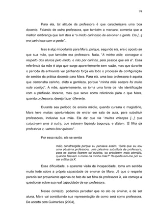 98
Para ela, tal atitude da professora é que caracterizava uma boa
docente. Falando de outra professora, que também a marcara, comenta que a
melhor lembrança que tem dela é “o modo carinhoso de envolver a gente. Ela [...]
era carinhosa com a gente”.
Isso é algo importante para Mara, porque, segundo ela, era o oposto ao
que sua mãe, que também era professora, fazia. “A minha mãe, consegue o
respeito dos alunos pelo medo, e não por carinho, pela pessoa que ela é”. Essa
referência da mãe é algo que surge aparentemente sem razão, mas que durante
o período da entrevista vai ganhando força em todo o processo de configuração
de sentido da prática docente para Mara. Para ela, uma boa professora é aquela
que demonstra carinho, afeto e gentileza, porque “minha mãe sempre foi muito
rude comigo”. A mãe, aparentemente, se torna uma fonte de não identificação
com a profissão docente, mas que serve como referência para o que Mara,
quando professora, deseja fazer diferente.
Durante seu período de ensino médio, quando cursara o magistério,
Mara teve muitas oportunidades de entrar em sala de aula, para substituir
professores, inclusive sua mãe. Ela diz que via “muitas crianças [...] que
cutucavam uma à outra, que estavam fazendo bagunça, e diziam: „É filha da
professora x, vamos ficar quietos‟”.
Por essa razão, ela se sentia
meio constrangida porque eu pensava assim: “Será que eu sou
uma péssima professora, uma péssima substituta de professora,
para os alunos ficarem ou quietos, ou prestarem mais atenção,
quando falavam o nome da minha mãe?” Respeitavam-me por eu
ser a filha da X.
Essa dificuldade, a aparente visão de incapacidade, toma um sentido
muito forte sobre a própria capacidade de ensinar de Mara. Já que o respeito
parecia ser proveniente apenas do fato de ser filha da professora X, ela começa a
questionar sobre sua real capacidade de ser professora.
Nesse contexto, podemos perceber que no ato de ensinar, e de ser
aluna, Mara vai constituindo sua representação de como será como professora.
De acordo com Guimarães (2004),
 