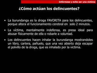 Infórmese y evite ser una víctima
¿Cómo actúan los delincuentes?
• La burundanga es la droga FAVORITA para los delincuentes,
porque altera el funcionamiento cerebral en solo 2 minutos.
• La víctima, mentalmente indefensa, es presa ideal para
abusar físicamente de ella o robarle a voluntad.
• Los delincuentes hacen inhalar la burundanga mostrandoles
un libro, cartera, pañuelo, que una vez abierto deja escapar
el polvillo de la droga, que es inhalado por la victima.
 