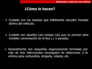 Infórmese y evite ser una víctima
¿Cómo lo hacen?
• Cuidado con los taxistas que hábilmente sacuden franelas
dentro del vehículo.
• Cuidado con aquellos (as) amigos (as) que se acercan para
entablar conversación en el bus y / o paradas.
• Generalmente son pequeñas organizaciones formadas por
más de tres delincuentes encargados de seleccionar a la
víctima para confundirla, drogarla, robarla, etc.
 