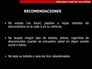 Infórmese y evite ser una víctima
RECOMENDACIONES
• No acepte (no tocar) papeles u hojas volantes de
desconocidos en la calle o en su vehículo.
• No acepte ningún tipo de bebida, dulces, cigarrillos de
desconocidos cuando se encuentre usted en algún evento
social o bares.
• No deje su botella o vaso de licor abandonados.
 
