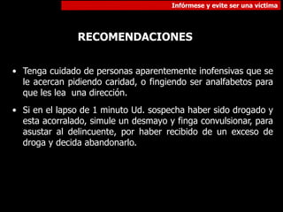 Infórmese y evite ser una víctima
RECOMENDACIONES
• Tenga cuidado de personas aparentemente inofensivas que se
le acercan pidiendo caridad, o fingiendo ser analfabetos para
que les lea una dirección.
• Si en el lapso de 1 minuto Ud. sospecha haber sido drogado y
esta acorralado, simule un desmayo y finga convulsionar, para
asustar al delincuente, por haber recibido de un exceso de
droga y decida abandonarlo.
 