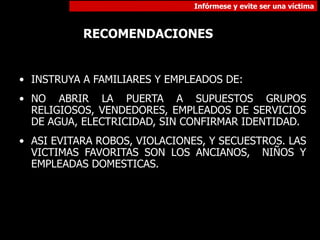 Infórmese y evite ser una víctima
RECOMENDACIONES
• INSTRUYA A FAMILIARES Y EMPLEADOS DE:
• NO ABRIR LA PUERTA A SUPUESTOS GRUPOS
RELIGIOSOS, VENDEDORES, EMPLEADOS DE SERVICIOS
DE AGUA, ELECTRICIDAD, SIN CONFIRMAR IDENTIDAD.
• ASI EVITARA ROBOS, VIOLACIONES, Y SECUESTROS. LAS
VICTIMAS FAVORITAS SON LOS ANCIANOS, NIÑOS Y
EMPLEADAS DOMESTICAS.
 