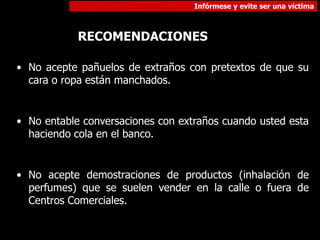Infórmese y evite ser una víctima
RECOMENDACIONES
• No acepte pañuelos de extraños con pretextos de que su
cara o ropa están manchados.
• No entable conversaciones con extraños cuando usted esta
haciendo cola en el banco.
• No acepte demostraciones de productos (inhalación de
perfumes) que se suelen vender en la calle o fuera de
Centros Comerciales.
 