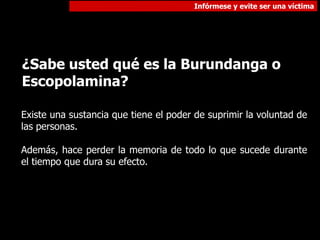 Infórmese y evite ser una víctima
¿Sabe usted qué es la Burundanga o
Escopolamina?
Existe una sustancia que tiene el poder de suprimir la voluntad de
las personas.
Además, hace perder la memoria de todo lo que sucede durante
el tiempo que dura su efecto.
 