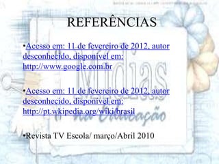 REFERÊNCIAS
•Acesso em: 11 de fevereiro de 2012, autor
desconhecido, disponível em:
http://www.google.com.br

•Acesso em: 11 de fevereiro de 2012, autor
desconhecido, disponível em:
http://pt.wkipedia.org/wiki/brasil

•Revista TV Escola/ março/Abril 2010
 