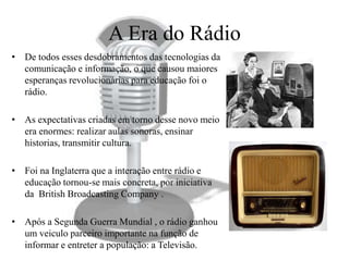 A Era do Rádio
• De todos esses desdobramentos das tecnologias da
  comunicação e informação, o que causou maiores
  esperanças revolucionárias para educação foi o
  rádio.

• As expectativas criadas em torno desse novo meio
  era enormes: realizar aulas sonoras, ensinar
  historias, transmitir cultura.

• Foi na Inglaterra que a interação entre rádio e
  educação tornou-se mais concreta, por iniciativa
  da British Broadcasting Company .

• Após a Segunda Guerra Mundial , o rádio ganhou
  um veiculo parceiro importante na função de
  informar e entreter a população: a Televisão.
 